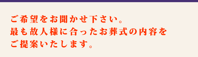 ご希望をお聞かせ下さい。最も故人様に合ったお葬式の内容をご提案いたします。